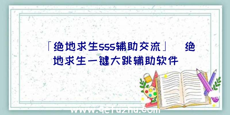 「绝地求生sss辅助交流」|绝地求生一键大跳辅助软件